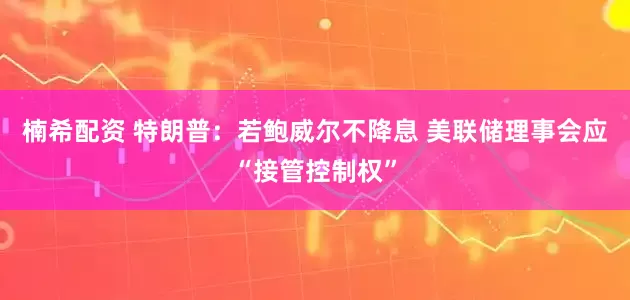 楠希配资 特朗普：若鲍威尔不降息 美联储理事会应“接管控制权”