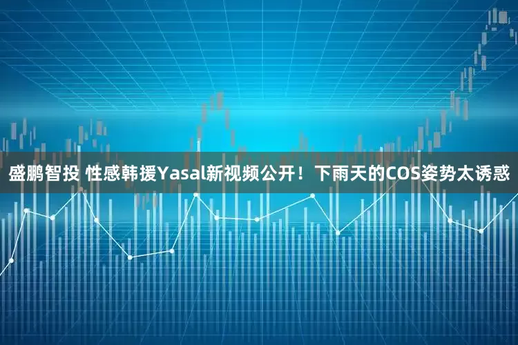 盛鹏智投 性感韩援Yasal新视频公开！下雨天的COS姿势太诱惑