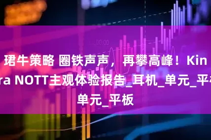 珺牛策略 圈铁声声，再攀高峰！Kinera NOTT主观体验报告_耳机_单元_平板