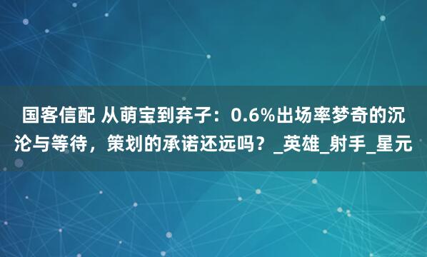 国客信配 从萌宝到弃子：0.6%出场率梦奇的沉沦与等待，策划的承诺还远吗？_英雄_射手_星元