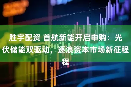 胜宇配资 首航新能开启申购：光伏储能双驱动，逐浪资本市场新征程