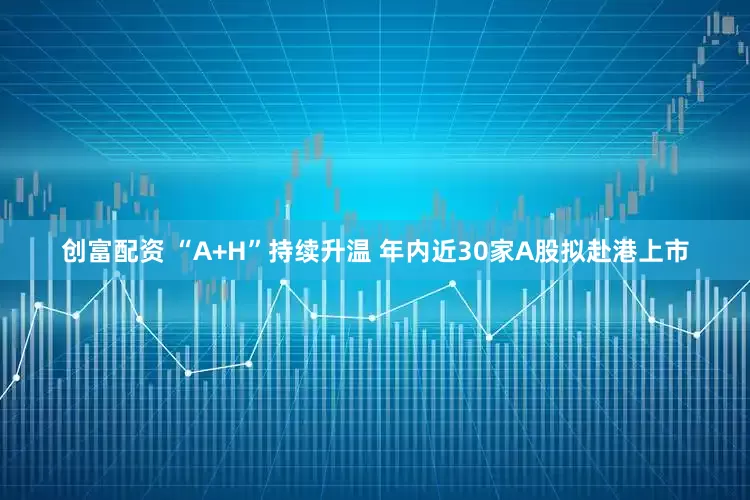 创富配资 “A+H”持续升温 年内近30家A股拟赴港上市