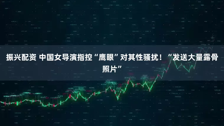 振兴配资 中国女导演指控“鹰眼”对其性骚扰！“发送大量露骨照片”