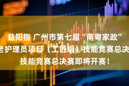 益阳指 广州市第七届“南粤家政”羊城行动养老护理员项目（工匠组）技能竞赛总决赛即将开赛！
